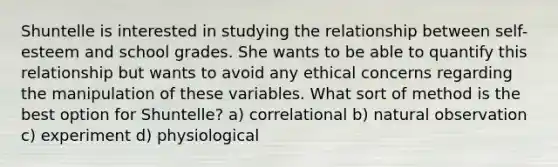 Shuntelle is interested in studying the relationship between self-esteem and school grades. She wants to be able to quantify this relationship but wants to avoid any ethical concerns regarding the manipulation of these variables. What sort of method is the best option for Shuntelle? a) correlational b) natural observation c) experiment d) physiological