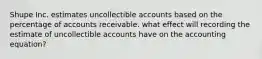 Shupe Inc. estimates uncollectible accounts based on the percentage of accounts receivable. what effect will recording the estimate of uncollectible accounts have on the accounting equation?