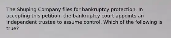 The Shuping Company files for bankruptcy protection. In accepting this petition, the bankruptcy court appoints an independent trustee to assume control. Which of the following is true?