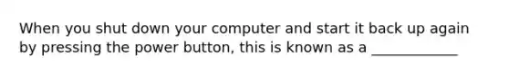 When you shut down your computer and start it back up again by pressing the power button, this is known as a ____________