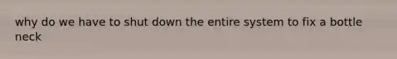 why do we have to shut down the entire system to fix a bottle neck