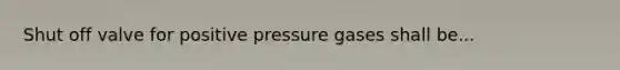 Shut off valve for positive pressure gases shall be...