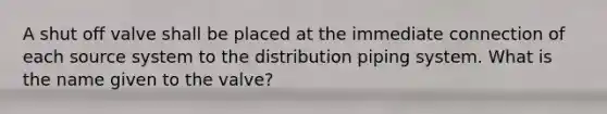 A shut off valve shall be placed at the immediate connection of each source system to the distribution piping system. What is the name given to the valve?