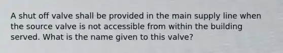 A shut off valve shall be provided in the main supply line when the source valve is not accessible from within the building served. What is the name given to this valve?