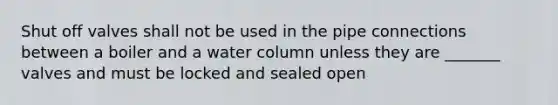 Shut off valves shall not be used in the pipe connections between a boiler and a water column unless they are _______ valves and must be locked and sealed open