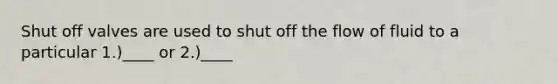 Shut off valves are used to shut off the flow of fluid to a particular 1.)____ or 2.)____