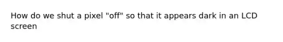 How do we shut a pixel "off" so that it appears dark in an LCD screen