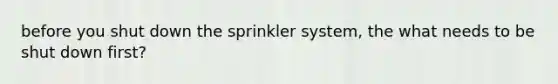 before you shut down the sprinkler system, the what needs to be shut down first?