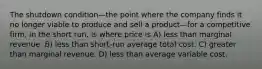 The shutdown condition—the point where the company finds it no longer viable to produce and sell a product—for a competitive firm, in the short run, is where price is A) less than marginal revenue. B) less than short-run average total cost. C) greater than marginal revenue. D) less than average variable cost.