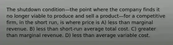 The shutdown condition—the point where the company finds it no longer viable to produce and sell a product—for a competitive firm, in the short run, is where price is A) <a href='https://www.questionai.com/knowledge/k7BtlYpAMX-less-than' class='anchor-knowledge'>less than</a> marginal revenue. B) less than short-run average total cost. C) <a href='https://www.questionai.com/knowledge/ktgHnBD4o3-greater-than' class='anchor-knowledge'>greater than</a> marginal revenue. D) less than average variable cost.