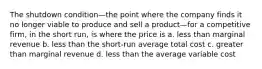 The shutdown condition—the point where the company finds it no longer viable to produce and sell a product—for a competitive firm, in the short run, is where the price is a. less than marginal revenue b. less than the short-run average total cost c. greater than marginal revenue d. less than the average variable cost