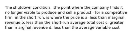 The shutdown condition—the point where the company finds it no longer viable to produce and sell a product—for a competitive firm, in the short run, is where the price is a. less than marginal revenue b. less than the short-run average total cost c. greater than marginal revenue d. less than the average variable cost