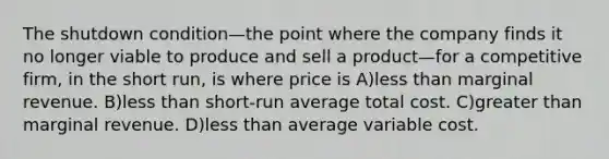 The shutdown condition—the point where the company finds it no longer viable to produce and sell a product—for a competitive firm, in the short run, is where price is A)<a href='https://www.questionai.com/knowledge/k7BtlYpAMX-less-than' class='anchor-knowledge'>less than</a> marginal revenue. B)less than short-run average total cost. C)<a href='https://www.questionai.com/knowledge/ktgHnBD4o3-greater-than' class='anchor-knowledge'>greater than</a> marginal revenue. D)less than average variable cost.