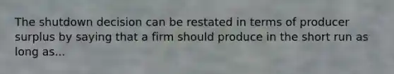 The shutdown decision can be restated in terms of producer surplus by saying that a firm should produce in the short run as long as...