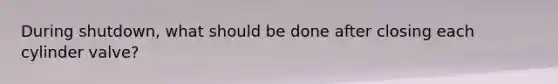 During shutdown, what should be done after closing each cylinder valve?