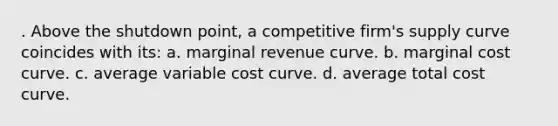 . Above the shutdown point, a competitive firm's supply curve coincides with its: a. marginal revenue curve. b. ​marginal cost curve. c. ​average variable cost curve. d. ​average total cost curve.