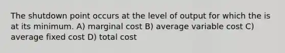 The shutdown point occurs at the level of output for which the is at its minimum. A) marginal cost B) average variable cost C) average fixed cost D) total cost