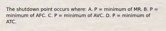 The shutdown point occurs where: A. P = minimum of MR. B. P = minimum of AFC. C. P = minimum of AVC. D. P = minimum of ATC.