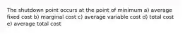 The shutdown point occurs at the point of minimum a) average fixed cost b) marginal cost c) average variable cost d) total cost e) average total cost