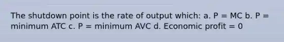 The shutdown point is the rate of output which: a. P = MC b. P = minimum ATC c. P = minimum AVC d. Economic profit = 0