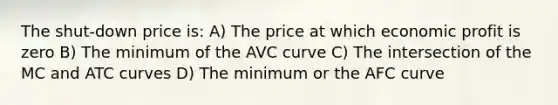 The shut-down price is: A) The price at which economic profit is zero B) The minimum of the AVC curve C) The intersection of the MC and ATC curves D) The minimum or the AFC curve