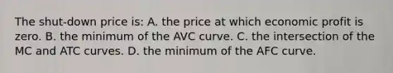 The shut-down price is: A. the price at which economic profit is zero. B. the minimum of the AVC curve. C. the intersection of the MC and ATC curves. D. the minimum of the AFC curve.