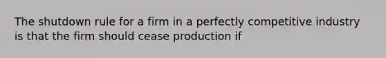 The shutdown rule for a firm in a perfectly competitive industry is that the firm should cease production if