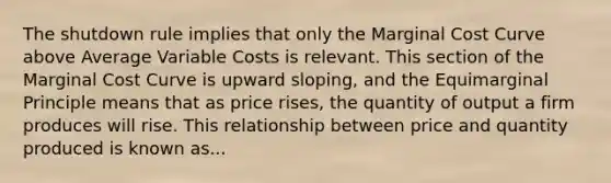 The shutdown rule implies that only the Marginal Cost Curve above Average Variable Costs is relevant. This section of the Marginal Cost Curve is upward sloping, and the Equimarginal Principle means that as price rises, the quantity of output a firm produces will rise. This relationship between price and quantity produced is known as...