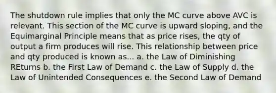 The shutdown rule implies that only the MC curve above AVC is relevant. This section of the MC curve is upward sloping, and the Equimarginal Principle means that as price rises, the qty of output a firm produces will rise. This relationship between price and qty produced is known as... a. the Law of Diminishing REturns b. the First Law of Demand c. the Law of Supply d. the Law of Unintended Consequences e. the Second Law of Demand