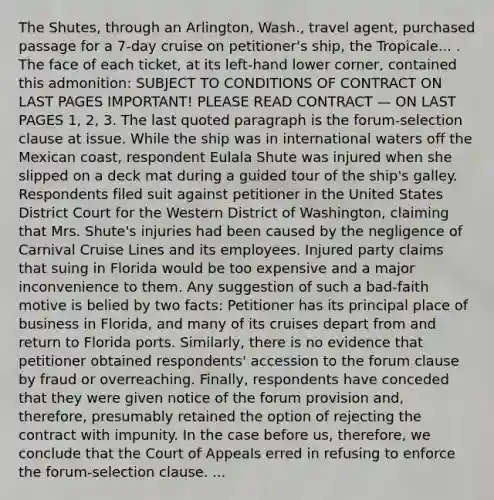 The Shutes, through an Arlington, Wash., travel agent, purchased passage for a 7-day cruise on petitioner's ship, the Tropicale... . The face of each ticket, at its left-hand lower corner, contained this admonition: SUBJECT TO CONDITIONS OF CONTRACT ON LAST PAGES IMPORTANT! PLEASE READ CONTRACT — ON LAST PAGES 1, 2, 3. The last quoted paragraph is the forum-selection clause at issue. While the ship was in international waters off the Mexican coast, respondent Eulala Shute was injured when she slipped on a deck mat during a guided tour of the ship's galley. Respondents filed suit against petitioner in the United States District Court for the Western District of Washington, claiming that Mrs. Shute's injuries had been caused by the negligence of Carnival Cruise Lines and its employees. Injured party claims that suing in Florida would be too expensive and a major inconvenience to them. Any suggestion of such a bad-faith motive is belied by two facts: Petitioner has its principal place of business in Florida, and many of its cruises depart from and return to Florida ports. Similarly, there is no evidence that petitioner obtained respondents' accession to the forum clause by fraud or overreaching. Finally, respondents have conceded that they were given notice of the forum provision and, therefore, presumably retained the option of rejecting the contract with impunity. In the case before us, therefore, we conclude that the Court of Appeals erred in refusing to enforce the forum-selection clause. ...