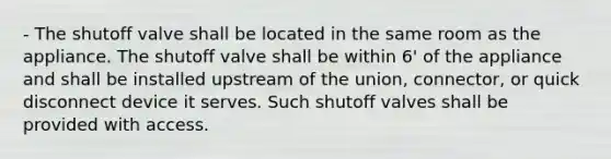 - The shutoff valve shall be located in the same room as the appliance. The shutoff valve shall be within 6' of the appliance and shall be installed upstream of the union, connector, or quick disconnect device it serves. Such shutoff valves shall be provided with access.