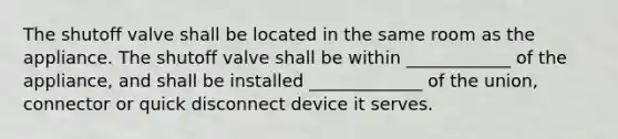 The shutoff valve shall be located in the same room as the appliance. The shutoff valve shall be within ____________ of the appliance, and shall be installed _____________ of the union, connector or quick disconnect device it serves.