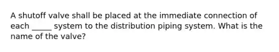 A shutoff valve shall be placed at the immediate connection of each _____ system to the distribution piping system. What is the name of the valve?