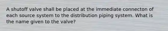 A shutoff valve shall be placed at the immediate connecton of each source system to the distribution piping system. What is the name given to the valve?