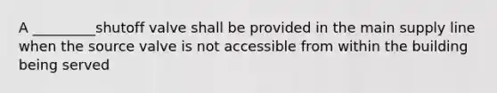 A _________shutoff valve shall be provided in the main supply line when the source valve is not accessible from within the building being served