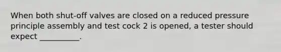 When both shut-off valves are closed on a reduced pressure principle assembly and test cock 2 is opened, a tester should expect __________.