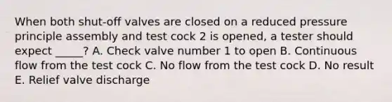 When both shut-off valves are closed on a reduced pressure principle assembly and test cock 2 is opened, a tester should expect _____? A. Check valve number 1 to open B. Continuous flow from the test cock C. No flow from the test cock D. No result E. Relief valve discharge