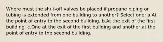 Where must the shut-off valves be placed if propane piping or tubing is extended from one building to another? Select one: a.At the point of entry to the second building. b.At the exit of the first building. c.One at the exit of the first building and another at the point of entry to the second building.