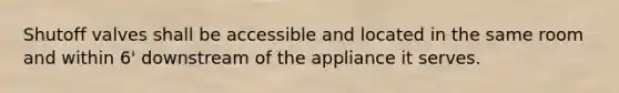 Shutoff valves shall be accessible and located in the same room and within 6' downstream of the appliance it serves.