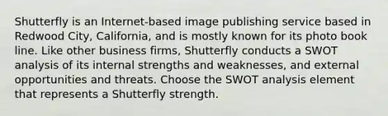 Shutterfly is an Internet-based image publishing service based in Redwood City, California, and is mostly known for its photo book line. Like other business firms, Shutterfly conducts a SWOT analysis of its internal strengths and weaknesses, and external opportunities and threats. Choose the SWOT analysis element that represents a Shutterfly strength.