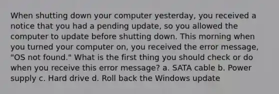 When shutting down your computer yesterday, you received a notice that you had a pending update, so you allowed the computer to update before shutting down. This morning when you turned your computer on, you received the error message, "OS not found." What is the first thing you should check or do when you receive this error message? a. SATA cable b. Power supply c. Hard drive d. Roll back the Windows update