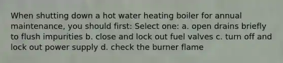 When shutting down a hot water heating boiler for annual maintenance, you should first: Select one: a. open drains briefly to flush impurities b. close and lock out fuel valves c. turn off and lock out power supply d. check the burner flame