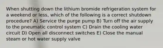 When shutting down the lithium bromide refrigeration system for a weekend or less, which of the following is a correct shutdown procedure? A) Service the purge pump B) Turn off the air supply to the pneumatic control system C) Drain the cooling water circuit D) Open all disconnect switches E) Close the manual steam or hot water supply valve