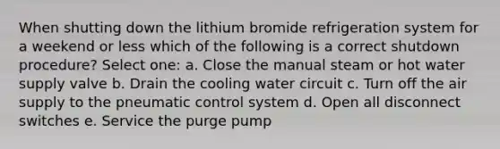 When shutting down the lithium bromide refrigeration system for a weekend or less which of the following is a correct shutdown procedure? Select one: a. Close the manual steam or hot water supply valve b. Drain the cooling water circuit c. Turn off the air supply to the pneumatic control system d. Open all disconnect switches e. Service the purge pump