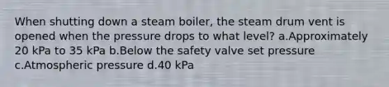 When shutting down a steam boiler, the steam drum vent is opened when the pressure drops to what level? a.Approximately 20 kPa to 35 kPa b.Below the safety valve set pressure c.Atmospheric pressure d.40 kPa