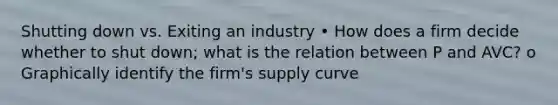 Shutting down vs. Exiting an industry • How does a firm decide whether to shut down; what is the relation between P and AVC? o Graphically identify the firm's supply curve