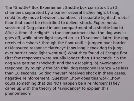 The *Shuttle* Box Experiement Shuttle box consists of: a) 2 chambers separated by a barrier several inches high. b) dog could freely move between chambers. c) separate lights d) metal floor that could be electrified to deliver shock. Experimental session: a) Dog placed in one compartment of a shuttle box b) After a time, the *light* in the compartment that the dog was in goes off, while other light stayed on. c) 10 seconds later, the dog received a *shock* through the floor until it jumped over barrier d) Measured response *latency* (how long it took dog to jump over barrier once light went out) What they found a) Escape first: First few responses were usually longer than 10 seconds. So the dog was getting *shocked* and then escaping. b) *Avoidance* response: By roughly the 5th trial, dog response latency was <a href='https://www.questionai.com/knowledge/k7BtlYpAMX-less-than' class='anchor-knowledge'>less than</a> 10 seconds. So dog *never* received shock in these cases. negative reinforcement. Question...how does this work...how could something that did NOT happen be a reinforcer? [They came up with the theory of *avoidance* to explain this phenomenon]