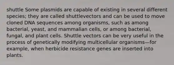 shuttle Some plasmids are capable of existing in several different species; they are called shuttlevectors and can be used to move cloned DNA sequences among organisms, such as among bacterial, yeast, and mammalian cells, or among bacterial, fungal, and plant cells. Shuttle vectors can be very useful in the process of genetically modifying multicellular organisms—for example, when herbicide resistance genes are inserted into plants.