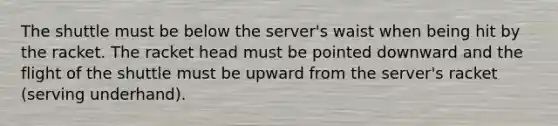 The shuttle must be below the server's waist when being hit by the racket. The racket head must be pointed downward and the flight of the shuttle must be upward from the server's racket (serving underhand).