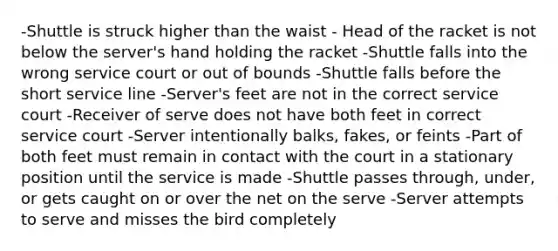 -Shuttle is struck higher than the waist - Head of the racket is not below the server's hand holding the racket -Shuttle falls into the wrong service court or out of bounds -Shuttle falls before the short service line -Server's feet are not in the correct service court -Receiver of serve does not have both feet in correct service court -Server intentionally balks, fakes, or feints -Part of both feet must remain in contact with the court in a stationary position until the service is made -Shuttle passes through, under, or gets caught on or over the net on the serve -Server attempts to serve and misses the bird completely